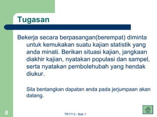Tugasan

    Bekerja secara berpasangan(berempat) diminta
       untuk kemukakan suatu kajian statistik yang
       anda minati. Berikan situasi kajian, jangkaan
       diakhir kajian, nyatakan populasi dan sampel,
       serta nyatakan pembolehubah yang hendak
       diukur.

       Sila bentangkan dapatan anda pada jerjumpaan akan
       datang.


8                     TR1713 - Bab 1
 