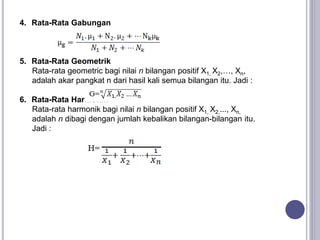 4. Rata-Rata Gabungan
5. Rata-Rata Geometrik
Rata-rata geometric bagi nilai n bilangan positif X1, X2,…, Xn,
adalah akar pangkat n dari hasil kali semua bilangan itu. Jadi :
6. Rata-Rata Harmonik
Rata-rata harmonik bagi nilai n bilangan positif X1, X2,..., Xn,
adalah n dibagi dengan jumlah kebalikan bilangan-bilangan itu.
Jadi :
 