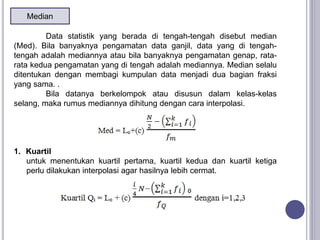 Median
Data statistik yang berada di tengah-tengah disebut median
(Med). Bila banyaknya pengamatan data ganjil, data yang di tengah-
tengah adalah mediannya atau bila banyaknya pengamatan genap, rata-
rata kedua pengamatan yang di tengah adalah mediannya. Median selalu
ditentukan dengan membagi kumpulan data menjadi dua bagian fraksi
yang sama. .
Bila datanya berkelompok atau disusun dalam kelas-kelas
selang, maka rumus mediannya dihitung dengan cara interpolasi.
1. Kuartil
untuk menentukan kuartil pertama, kuartil kedua dan kuartil ketiga
perlu dilakukan interpolasi agar hasilnya lebih cermat.
 