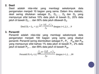 2. Desil
Desil adalah nilai-nilai yang membagi sekelompok data
pengamatan menjadi 10 bagian yang sama. Dalam ilmu statistic,
desil sering dituliskan sebagai D1, D2,…, D8 dan D9 yang
mempunyai sifat bahwa 10% data jatuh di bawah D1, 20% data
jatuh di bawah D2,… dan 90% data jatuh dibawah D9.
3. Persentil
Persentil adalah nilai-nilai yang membagi sekelompok data
pengamatan menjadi 100 bagian yang sama yang disebut
persentil. Persentil sering disimbolkan sebagai P1, P2,…, P98 dan P99
yang mempunyai sifat bahwa 1% data jatuh di bawah P1, 2% data
jatuh di bawah P2,… dan 99% data jatuh di bawah P99.
 