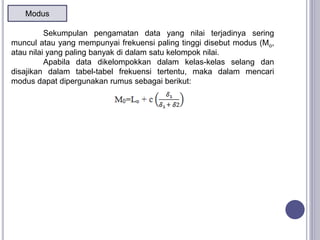 Modus
Sekumpulan pengamatan data yang nilai terjadinya sering
muncul atau yang mempunyai frekuensi paling tinggi disebut modus (Mo,
atau nilai yang paling banyak di dalam satu kelompok nilai.
Apabila data dikelompokkan dalam kelas-kelas selang dan
disajikan dalam tabel-tabel frekuensi tertentu, maka dalam mencari
modus dapat dipergunakan rumus sebagai berikut:
 