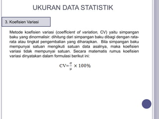 3. Koefisien Variasi
UKURAN DATA STATISTIK
Metode koefisien variasi (coefficient of variation, CV) yaitu simpangan
baku yang dinormalisir: dihitung dari simpangan baku dibagi dengan rata-
rata atau tingkat pengembalian yang diharapkan. Bila simpangan baku
mempunyai satuan mengikuti satuan data asalnya, maka koefisien
variasi tidak mempunyai satuan. Secara matematis rumus koefisien
variasi dinyatakan dalam formulasi berikut ini:
 