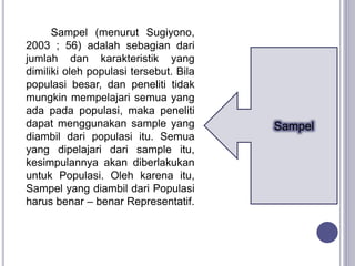Sampel (menurut Sugiyono,
2003 ; 56) adalah sebagian dari
jumlah dan karakteristik yang
dimiliki oleh populasi tersebut. Bila
populasi besar, dan peneliti tidak
mungkin mempelajari semua yang
ada pada populasi, maka peneliti
dapat menggunakan sample yang
diambil dari populasi itu. Semua
yang dipelajari dari sample itu,
kesimpulannya akan diberlakukan
untuk Populasi. Oleh karena itu,
Sampel yang diambil dari Populasi
harus benar – benar Representatif.
Sampel
 