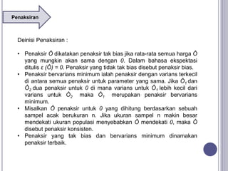 Penaksiran
Deinisi Penaksiran :
• Penaksir Ô dikatakan penaksir tak bias jika rata-rata semua harga Ô
yang mungkin akan sama dengan 0. Dalam bahasa ekspektasi
ditulis ε (Ô) = 0. Penaksir yang tidak tak bias disebut penaksir bias.
• Penaksir bervarians minimum ialah penaksir dengan varians terkecil
di antara semua penaksir untuk parameter yang sama. Jika Ô1 dan
Ô2 dua penaksir untuk 0 di mana varians untuk Ô1 lebih kecil dari
varians untuk Ô2 maka Ô1 merupakan penaksir bervarians
minimum.
• Misalkan Ô penaksir untuk 0 yang dihitung berdasarkan sebuah
sampel acak berukuran n. Jika ukuran sampel n makin besar
mendekati ukuran populasi menyebabkan Ô mendekati 0, maka Ô
disebut penaksir konsisten.
• Penaksir yang tak bias dan bervarians minimum dinamakan
penaksir terbaik.
 