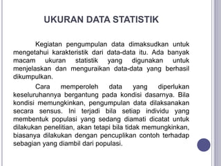 UKURAN DATA STATISTIK
Kegiatan pengumpulan data dimaksudkan untuk
mengetahui karakteristik dari data-data itu. Ada banyak
macam ukuran statistik yang digunakan untuk
menjelaskan dan menguraikan data-data yang berhasil
dikumpulkan.
Cara memperoleh data yang diperlukan
keseluruhannya bergantung pada kondisi dasarnya. Bila
kondisi memungkinkan, pengumpulan data dilaksanakan
secara sensus. Ini terjadi bila setiap individu yang
membentuk populasi yang sedang diamati dicatat untuk
dilakukan penelitian, akan tetapi bila tidak memungkinkan,
biasanya dilakukan dengan pencuplikan contoh terhadap
sebagian yang diambil dari populasi.
 