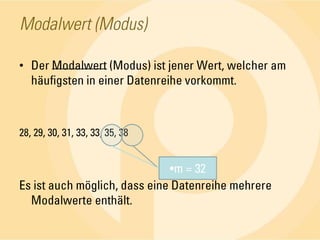 Modalwert (Modus)Der Modalwert (Modus) ist jener Wert, welcher am häufigsten in einer Datenreihe vorkommt.28, 29, 30, 31, 33, 33, 35, 38Es ist auch möglich, dass eine Datenreihe mehrere Modalwerte enthält.m = 32