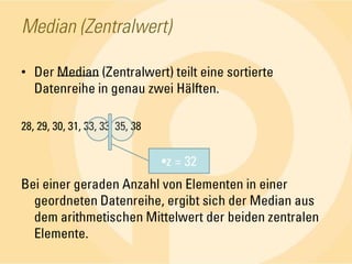 Median (Zentralwert)Der Median (Zentralwert) teilt eine sortierte Datenreihe in genau zwei Hälften.28, 29, 30, 31, 33, 33, 35, 38Bei einer geraden Anzahl von Elementen in einer geordneten Datenreihe, ergibt sich der Median aus dem arithmetischen Mittelwert der beiden zentralen Elemente.z = 32