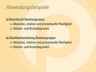 Anwendungsbeispielea) Geschlecht Seminargruppe:	=> Absolute, relative und prozentuelle Häufigkeit	=> Säulen- und Kreisdiagrammb) Zweitfachverteilung Seminargruppe:	=> Absolute, relative und prozentuelle Häufigkeit	=> Säulen- und Kreisdiagramm