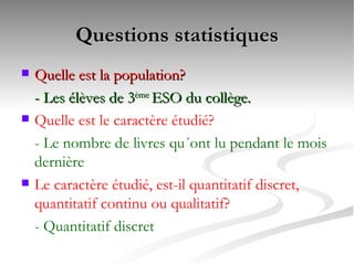 Questions statistiques Quelle est la population?  - Les élèves de 3 ème  ESO du collège. Quelle est le caractère étudié?  - Le nombre de livres qu´ont lu pendant le mois dernière Le caractère étudié, est-il quantitatif discret, quantitatif continu ou qualitatif?  - Quantitatif discret 