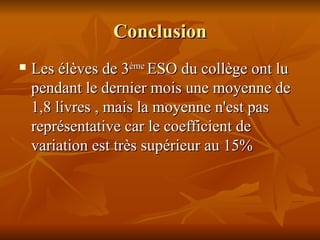 Conclusion Les élèves de 3 ème  ESO du collège ont lu pendant le dernier mois une moyenne de 1,8 livres , mais la moyenne n'est pas représentative car le coefficient de variation est très supérieur au 15%   