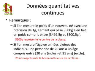 Données quantitatives
continues
• Remarques :
– Si l’on mesure le poids d’un nouveau né avec une
précision de 1g, l’enfant qui pèse 3500g a en fait
un poids compris entre [3499,5g et 3500,5g[.
3500g représente le centre de la classe.
– Si l’on mesure l’âge en années pleines des
individus, une personne de 20 ans a un âge
compris entre [20 ans (inclus) et 21 ans[ (exclu).
20 ans représente la borne inférieure de la classe.
 
