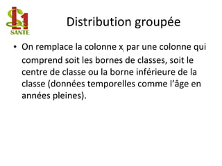 Distribution groupée
• On remplace la colonne xi par une colonne qui
comprend soit les bornes de classes, soit le
centre de classe ou la borne inférieure de la
classe (données temporelles comme l’âge en
années pleines).
 