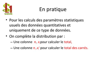 En pratique
• Pour les calculs des paramètres statistiques
usuels des données quantitatives et
uniquement de ce type de données.
• On complète la distribution par :
– Une colonne ni* xipour calculer le total,
– Une colonne ni *xi
2
pour calculer le total des carrés.
 