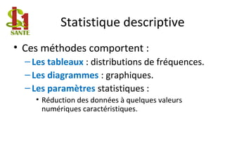 Statistique descriptive
• Ces méthodes comportent :
–Les tableaux : distributions de fréquences.
–Les diagrammes : graphiques.
–Les paramètres statistiques :
• Réduction des données à quelques valeurs
numériques caractéristiques.
 
