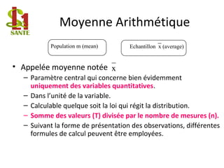 Moyenne Arithmétique
• Appelée moyenne notée
– Paramètre central qui concerne bien évidemment
uniquement des variables quantitatives.
– Dans l’unité de la variable.
– Calculable quelque soit la loi qui régit la distribution.
– Somme des valeurs (T) divisée par le nombre de mesures (n).
– Suivant la forme de présentation des observations, différentes
formules de calcul peuvent être employées.
Population m (mean) Echantillon x (average)
x
 