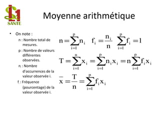 Moyenne arithmétique
• On note :
n : Nombre total de
mesures.
p : Nombre de valeurs
différentes
observées.
ni : Nombre
d’occurrences de la
valeur observée i.
fi : Fréquence
(pourcentage) de la
valeur observée i.
∑
∑∑∑
∑∑
=
===
==
==
===
===
p
1i
ii
p
1i
ii
p
1i
ii
n
1i
i
p
1i
i
i
i
p
1i
i
xf
n
T
x
xfnxnxT
1f
n
n
fnn
 