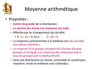 Moyenne arithmétique
• Propriétés :
– Centre de gravité de la distribution.
– La somme des écarts à la moyenne est nulle.
– Affectée par les changements de variable.
• Si y = ax + b; on a : y = ax + b
– La moyenne contrairement à la médiane est très sensible
aux valeurs extrêmes.
– La moyenne d'un groupe résultant de la fusion d'autres
groupes n'est égale à la moyenne des moyennes que si
tous les groupes ont le même effectif.
– Dans une distribution en cloche, unimodale et symétrique,
moyenne, mode et médiane sont confondus.
 