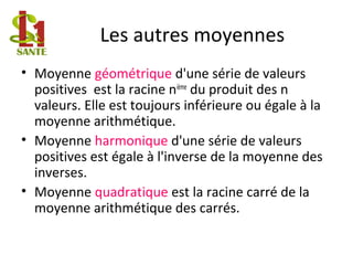 Les autres moyennes
• Moyenne géométrique d'une série de valeurs
positives est la racine nième
du produit des n
valeurs. Elle est toujours inférieure ou égale à la
moyenne arithmétique.
• Moyenne harmonique d'une série de valeurs
positives est égale à l'inverse de la moyenne des
inverses.
• Moyenne quadratique est la racine carré de la
moyenne arithmétique des carrés.
 
