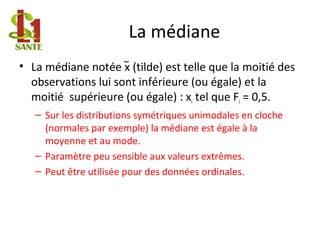 La médiane
• La médiane notée x (tilde) est telle que la moitié des
observations lui sont inférieure (ou égale) et la
moitié supérieure (ou égale) : xi tel que Fi = 0,5.
– Sur les distributions symétriques unimodales en cloche
(normales par exemple) la médiane est égale à la
moyenne et au mode.
– Paramètre peu sensible aux valeurs extrêmes.
– Peut être utilisée pour des données ordinales.
∼
 