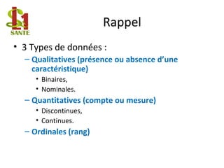 Rappel
• 3 Types de données :
– Qualitatives (présence ou absence d’une
caractéristique)
• Binaires,
• Nominales.
– Quantitatives (compte ou mesure)
• Discontinues,
• Continues.
– Ordinales (rang)
 