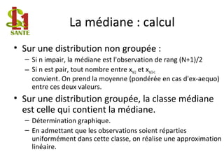 La médiane : calcul
• Sur une distribution non groupée :
– Si n impair, la médiane est l'observation de rang (N+1)/2
– Si n est pair, tout nombre entre xN/2 et xN/2+1
convient. On prend la moyenne (pondérée en cas d'ex-aequo)
entre ces deux valeurs.
• Sur une distribution groupée, la classe médiane
est celle qui contient la médiane.
– Détermination graphique.
– En admettant que les observations soient réparties
uniformément dans cette classe, on réalise une approximation
linéaire.
 