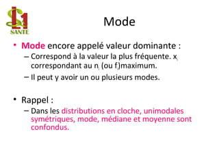 Mode
• Mode encore appelé valeur dominante :
– Correspond à la valeur la plus fréquente. xi
correspondant au ni (ou fi)maximum.
– Il peut y avoir un ou plusieurs modes.
• Rappel :
– Dans les distributions en cloche, unimodales
symétriques, mode, médiane et moyenne sont
confondus.
 