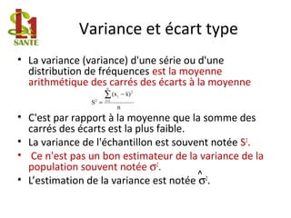 Variance et écart type
• La variance (variance) d'une série ou d'une
distribution de fréquences est la moyenne
arithmétique des carrés des écarts à la moyenne
• C'est par rapport à la moyenne que la somme des
carrés des écarts est la plus faible.
• La variance de l'échantillon est souvent notée S2
.
• Ce n'est pas un bon estimateur de la variance de la
population souvent notée σ2
.
• L’estimation de la variance est notée σ2
.
^
n
)x(x
S
n
1i
2
i
2
∑=
−
=
 
