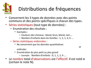 Distributions de fréquences
• Concernent les 3 types de données avec des points
communs et des points spécifiques à chacun des types.
• Séries statistiques (tout type de données) :
– Enumération des résultats :
• Exemples :
– Couleurs des cheveux : blond, brun, blond, noir….
– Nombre d’enfants dans les familles : 1, 2, 1, 4, 0 ….
– Séries statistiques ordonnées :
• Ne concernent que les données quantitatives
et
ordinales
• Enumération du plus petit au plus grand
– Exemple : Nombre d’enfants : 0, 1, 1, 2, 4 ….
• Le nombre total d’observations est l’effectif. Il est noté n
(certain le note N).
 
