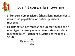 Ecart type de la moyenne
• Si l’on considère plusieurs échantillons indépendants,
issus d’une population, on obtient plusieurs
moyennes.
• La distribution des moyennes a un écart type appelé
écart type de la moyenne ou erreur standard de la
moyenne (ESM) (standard deviation of the mean –
SDM).
n
σˆ
MˆES =
 