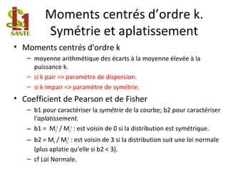 Moments centrés d’ordre k.
Symétrie et aplatissement
• Moments centrés d'ordre k
– moyenne arithmétique des écarts à la moyenne élevée à la
puissance k.
– si k pair => paramètre de dispersion.
– si k impair => paramètre de symétrie.
• Coefficient de Pearson et de Fisher
– b1 pour caractériser la symétrie de la courbe; b2 pour caractériser
l'aplatissement.
– b1 = M3
2
/ M2
3
: est voisin de 0 si la distribution est symétrique.
– b2 = M4 / M2
2
: est voisin de 3 si la distribution suit une loi normale
(plus aplatie qu'elle si b2 < 3).
– cf Loi Normale.
 