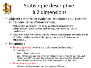 Statistique descriptive
à 2 dimensions
• Objectif : mettre en évidence les relations qui existent
entre deux séries d'observations.
– Nature des variables : les deux variables peuvent être
quantitatives, qualitatives ou l'une quantitative et l'autre
qualitative.
– Deux variables mesurées chez le même individu par exemple poids
et taille; poids et couleur des yeux, présence d’un cancer et
éthylisme...
• Situations :
– Séries appariées : même variable mesurée dans deux
circonstances :
• Avant - Après traitement.
• Cas - Témoins on apparie un témoin dépourvu de la maladie que l'on veut
étudier sur différents points que l'on sait lier au phénomène étudié (par
exemple pour une étude de la mortalité on apparie sur âge, sexe, ...
– Séries non appariées :
• Même variable mesurée dans des groupes différents.
 