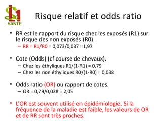 Risque relatif et odds ratio
• RR est le rapport du risque chez les exposés (R1) sur
le risque des non exposés (R0).
– RR = R1/R0 = 0,073/0,037 =1,97
• Cote (Odds) (cf course de chevaux).
– Chez les éthyliques R1/(1-R1) = 0,79
– Chez les non éthyliques R0/(1-R0) = 0,038
• Odds ratio (OR) ou rapport de cotes.
– OR = 0,79/0,038 = 2,05
• L’OR est souvent utilisé en épidémiologie. Si la
fréquence de la maladie est faible, les valeurs de OR
et de RR sont très proches.
 