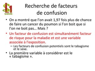 Recherche de facteurs
de confusion
• On a montré que l’on avait 1,97 fois plus de chance
de faire un cancer du poumon si l’on boit que si
l’on ne boit pas… Mais ?
• Un facteur de confusion est simultanément facteur
de risque pour la maladie et est une variable
associée à l'exposition.
– Les facteurs de confusion potentiels sont le tabagisme
et le sexe.
• La première variable à considérer est le
« tabagisme ».
 