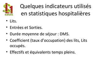 Quelques indicateurs utilisés
en statistiques hospitalières
• Lits.
• Entrées et Sorties.
• Durée moyenne de séjour : DMS.
• Coefficient (taux d’occupation) des lits, Lits
occupés.
• Effectifs et équivalents temps pleins.
 