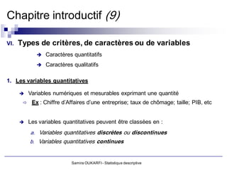 Chapitre introductif (9)

VI.   Types de critères, de caractères ou de variables
               Caractères quantitatifs

                 Caractères qualitatifs

1. Les variables quantitatives

          Variables numériques et mesurables exprimant une quantité
           Ex : Chiffre d’Affaires d’une entreprise; taux de chômage; taille; PIB, etc


          Les variables quantitatives peuvent être classées en :
           a. Variables quantitatives discrètes ou discontinues
           b. Variables quantitatives continues


                            Samira OUKARFI - Statistique descriptive
 