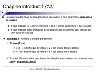Chapitre introductif (13)

 Lorsque les données sont regroupées en classe, il faut définir les extrémités
   de classe

     Il faut préciser la «   borne inférieure » et la « borne supérieure » des classes
       Il faut préciser sans ambiguïté si les valeurs des extrémités sont inclues ou
        non dans les classes

  Exemple 1 : nombre d’enfants par femme

     Classe [2 – 4[

          « [2 – » signifie que la valeur « 2 » est inclue dans la classe
          « – 4 [» signifie que la valeur « 4 » est exclue de la classe


    Tous les éléments de la population étudiée (femmes) doivent se retrouver dans
      une et une seule classe

                          Samira OUKARFI - Statistique descriptive
 