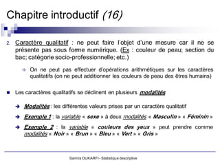 Chapitre introductif (16)

2.   Caractère qualitatif : ne peut faire l’objet d’une mesure car il ne se
     présente pas sous forme numérique. (Ex : couleur de peau; section du
     bac; catégorie socio-professionnelle; etc.)
            On ne peut pas effectuer d’opérations arithmétiques sur les caractères
             qualitatifs (on ne peut additionner les couleurs de peau des êtres humains)

    Les caractères qualitatifs se déclinent en plusieurs modalités

        Modalités : les différentes valeurs prises par un caractère qualitatif
        Exemple 1 : la variable « sexe » à deux modalités « Masculin » « Féminin »
        Exemple 2 : la variable « couleurs des yeux » peut prendre comme
         modalités « Noir » « Brun » « Bleu » « Vert » « Gris »



                             Samira OUKARFI - Statistique descriptive
 