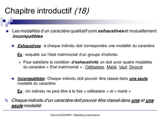 Chapitre introductif (18)

   Les modalités d’un caractère qualitatif sont exhaustives et mutuellement
    incompatibles
       Exhaustives : à chaque individu doit correspondre une modalité du caractère

        Ex : enquête sur l’état matrimonial d’un groupe d’individu
           Pour satisfaire la condition d’exhaustivité, on doit avoir quatre modalités
            du caractère « Etat matrimonial » : Célibataire, Marié, Veuf, Divorcé

       Incompatibles : Chaque individu doit pouvoir être classé dans une seule
        modalité du caractère
        Ex : Un individu ne peut être à la fois « célibataire » et « marié »

 Chaque individu d’un caractère doit pouvoir être classé dans une et une
    seule modalité
                           Samira OUKARFI - Statistique descriptive
 