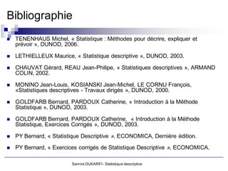 Bibliographie
   TENENHAUS Michel, « Statistique : Méthodes pour décrire, expliquer et
    prévoir », DUNOD, 2006.

   LETHIELLEUX Maurice, « Statistique descriptive », DUNOD, 2003.

   CHAUVAT Gérard, REAU Jean-Philipe, « Statistiques descriptives », ARMAND
    COLIN, 2002.

   MONINO Jean-Louis, KOSIANSKI Jean-Michel, LE CORNU François,
    «Statistiques descriptives - Travaux dirigés », DUNOD, 2000.

   GOLDFARB Bernard, PARDOUX Catherine, « Introduction à la Méthode
    Statistique », DUNOD, 2003.

   GOLDFARB Bernard, PARDOUX Catherine, « Introduction à la Méthode
    Statistique, Exercices Corrigés », DUNOD, 2003.

   PY Bernard, « Statistique Descriptive », ECONOMICA, Dernière édition.

   PY Bernard, « Exercices corrigés de Statistique Descriptive », ECONOMICA.

                         Samira OUKARFI - Statistique descriptive
 