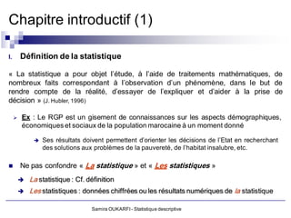 Chapitre introductif (1)

I.       Définition de la statistique

« La statistique a pour objet l’étude, à l’aide de traitements mathématiques, de
nombreux faits correspondant à l’observation d’un phénomène, dans le but de
rendre compte de la réalité, d’essayer de l’expliquer et d’aider à la prise de
décision » (J. Hubler, 1996)

        Ex : Le RGP est un gisement de connaissances sur les aspects démographiques,
         économiques et sociaux de la population marocaine à un moment donné

                 Ses résultats doivent permettent d’orienter les décisions de l’Etat en recherchant
                  des solutions aux problèmes de la pauvereté, de l’habitat insalubre, etc.

        Ne pas confondre « La statistique » et « Les statistiques »
            La statistique : Cf. définition
            Les statistiques : données chiffrées ou les résultats numériques de la statistique

                                   Samira OUKARFI - Statistique descriptive
 