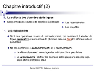 Chapitre introductif (2)

II. La collecte des données statistiques
   Deux principales sources de données statistiques  Les recensements

                                                                        Les enquêtes
1. Les recensements

     Sont des opérations, issues du dénombrement, qui consistent à étudier de
      façon exhaustive et en fonction de plusieurs critères tous les éléments d’une
      population

     Ne pas confondre «   dénombrement » et « recensement »
          Le dénombrement : comptage des individus d’une population

          Le   recensement : chiffrer les données selon plusieurs aspects (âge,
            sexe, chiffre d’affaires, etc.)


                          Samira OUKARFI - Statistique descriptive
 