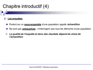 Chapitre introductif (4)

2. Les enquêtes

  Portent sur un sous-ensemble d’une population appelé échantillon

  Ne sont pas exhaustives : n’interrogent pas tous les éléments d’une population

  La qualité de l’enquête et donc des résultats dépend du choix de
    l’échantillon




                       Samira OUKARFI - Statistique descriptive
 