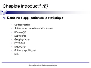 Chapitre introductif (6)

IV.   Domaine d’application de la statistique

           Démographie
           Sciences économiques et sociales
           Sociologie
           Marketing
           Géophysique
           Physique
           Médecine
           Sciences politiques
           Etc.



                       Samira OUKARFI - Statistique descriptive
 