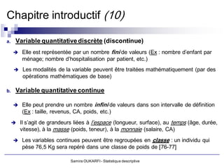 Chapitre introductif (10)

a.    Variable quantitative discrète (discontinue)
      Elle est représentée par un nombre   fini de valeurs (Ex : nombre d’enfant par
          ménage; nombre d’hospitalisation par patient, etc.)
          Les modalités de la variable peuvent être traitées mathématiquement (par des
           opérations mathématiques de base)

b.    Variable quantitative continue

      Elle peut prendre un nombre          infini de valeurs dans son intervalle de définition
          (Ex : taille, revenus, CA, poids, etc.)
      Il s’agit de grandeurs liées à   l’espace (longueur, surface), au temps (âge, durée,
          vitesse), à la masse (poids, teneur), à la monnaie (salaire, CA)
      Les variables continues peuvent être regroupées en                 classe : un individu qui
          pèse 76,5 Kg sera repéré dans une classe de poids de [76-77]

                               Samira OUKARFI - Statistique descriptive
 