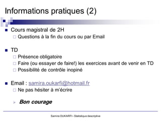 Informations pratiques (2)

   Cours magistral de 2H
       Questions à la fin du cours ou par Email

   TD
       Présence obligatoire
       Faire (ou essayer de faire!) les exercices avant de venir en TD
       Possibilité de contrôle inopiné

   Email : samira.oukarfi@hotmail.fr
       Ne pas hésiter à m’écrire

        Bon courage

                       Samira OUKARFI - Statistique descriptive
 