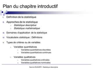 Plan du chapitre introductif

I.     Définition de la statistique
II.    Approches de la statistique
          a.   Statistique descriptive
          b.   Statistique mathématique
III.   Domaines d’application de la statistique
IV.    Vocabulaire statistique : Définitions

V.     Types de critères ou de variables
          a.   Variables quantitatives
                  i.    Variables quantitatives discrètes
                  ii.   Variables quantitatives continues

          b.   Variables qualitatives
                  i.    Variables qualitatives ordinales
                  ii.   Variables qualitatives nominales

                                 Samira OUKARFI - Statistique descriptive
 