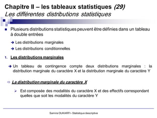 Chapitre II – les tableaux statistiques (29)
Les différentes distributions statistiques

    Plusieurs distributions statistiques peuvent être définies dans un tableau
     à double entrées
      Les distributions marginales
      Les distributions conditionnelles

1. Les distributions marginales

     Un     tableau de contingence compte deux distributions marginales : la
       distribution marginale du caractère X et la distribution marginale du caractère Y

     La distribution marginale du caractère X

        Est composée des modalités du caractère X et des effectifs correspondant
           quelles que soit les modalités du caractère Y



                            Samira OUKARFI - Statistique descriptive
 