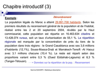 Chapitre introductif (3)

 Exemple :                                         Dénombrement

La population légale du Maroc a atteint 29.891.708 habitants. Selon les
premiers résultats du recensement général de la population et de l’habitat,
réalisé entre les 2 et 20 septembre 2004, révélés par le Haut
commissariat, cette population est répartie en 16.463.634 citadins et
13.428.074 ruraux, soit un taux d’urbanisation de 55,1 %. La répartition
régionale est marquée par la concentration de près du tiers de la
population dans trois régions : le Grand Casablanca avec ses 3,6 millions
d’habitants (12,1%), Souss-Massa-Draâ et Marrakech-Tensift -Al Haouz
avec 3,1 millions chacune (10,4 %). Le reste est réparti selon des
proportions variant entre 0,3 % (Oued Eddahab-Lagouira) et 8,3 %
(Tanger-Tétouan).       Données sur la répartition de la pop. : Recensement

                     Samira OUKARFI - Statistique descriptive
 