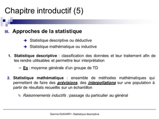 Chapitre introductif (5)

III.   Approches de la statistique
              Statistique descriptive ou déductive
              Statistique mathématique ou inductive

  1. Statistique descriptive : classification des données et leur traitement afin de
       les rendre utilisables et permettre leur interprétation
          Ex : moyenne générale d’un groupe de TD


  2. Statistique mathématique : ensemble de méthodes mathématiques qui
       permettent de faire des prévisions, des interpollations sur une population à
       partir de résultats recueillis sur un échantillon
            Raisonnements inductifs : passage du particulier au général



                            Samira OUKARFI - Statistique descriptive
 