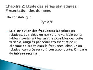 On constate que:
                        Φi=ρi/n

   La distribution des fréquences (absolues ou
    relatives, cumulées ou non) d’une variable est un
    tableau contenant les valeurs possibles des cette
    variable, rangées par ordre croissant et pour
    chacune de ces valeurs la fréquence (absolue ou
    relative, cumulée ou non) correspondante. On parle
    de tableau recensé.
 